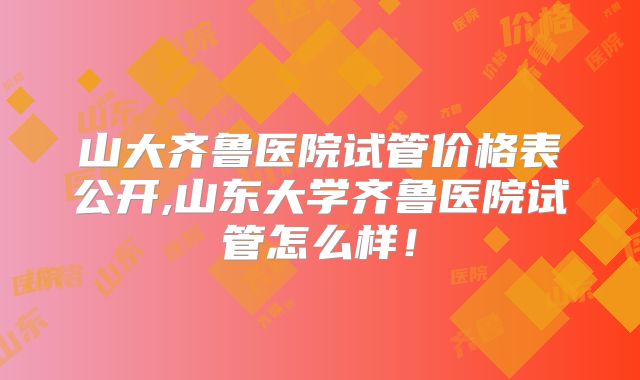 山大齐鲁医院试管价格表公开,山东大学齐鲁医院试管怎么样！