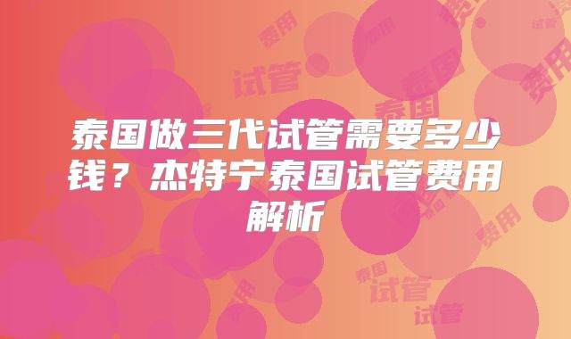 泰国做三代试管需要多少钱？杰特宁泰国试管费用解析