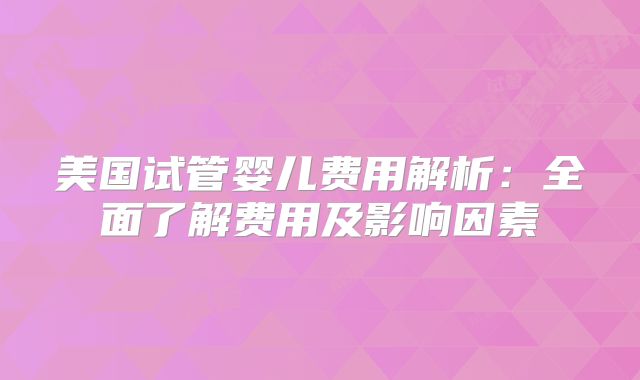 美国试管婴儿费用解析:全面了解费用及影响因素