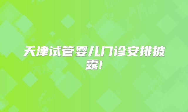 天津试管婴儿门诊安排披露!