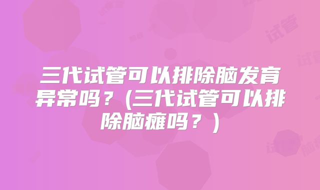 三代试管可以排除脑发育异常吗？(三代试管可以排除脑瘫吗？)