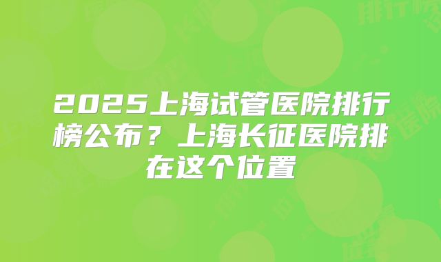 2025上海试管医院排行榜公布？上海长征医院排在这个位置