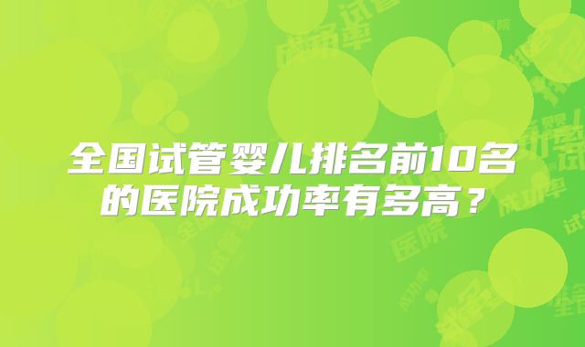 全国试管婴儿排名前10名的医院成功率有多高？