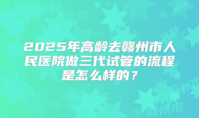 2025年高龄去赣州市人民医院做三代试管的流程是怎么样的?