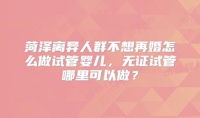菏泽离异人群不想再婚怎么做试管婴儿，无证试管哪里可以做？