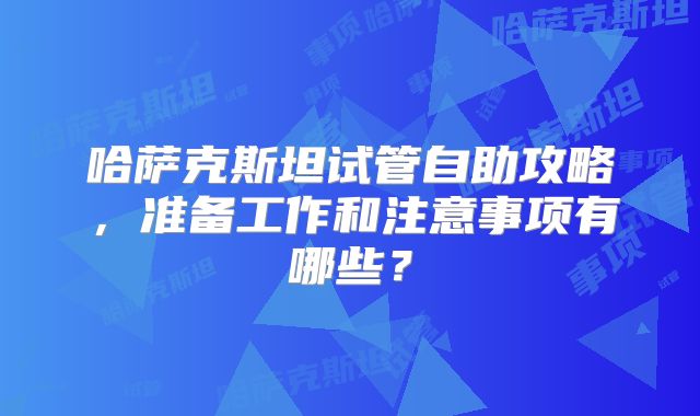 哈萨克斯坦试管自助攻略，准备工作和注意事项有哪些？