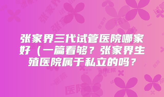 张家界三代试管医院哪家好（一篇看够？张家界生殖医院属于私立的吗？