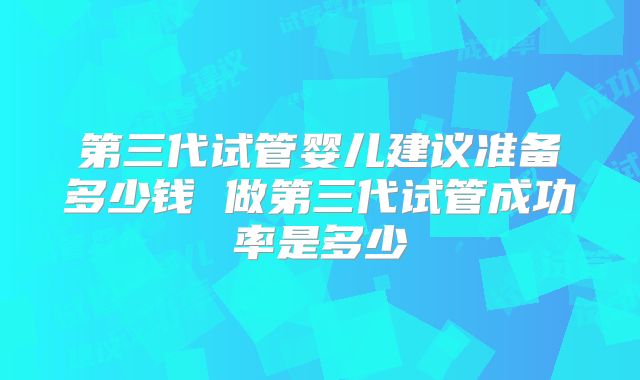 第三代试管婴儿建议准备多少钱 做第三代试管成功率是多少