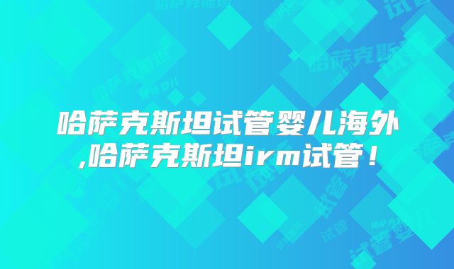 哈萨克斯坦试管婴儿海外,哈萨克斯坦irm试管！
