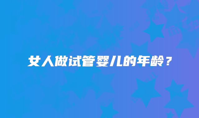 女人做试管婴儿的年龄？