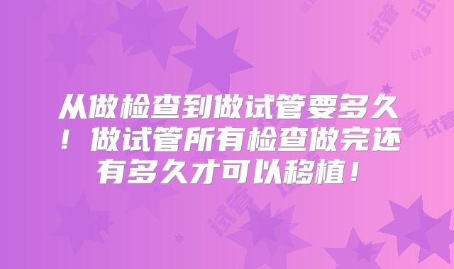从做检查到做试管要多久！做试管所有检查做完还有多久才可以移植！