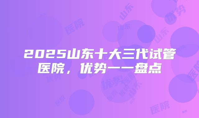 2025山东十大三代试管医院，优势一一盘点