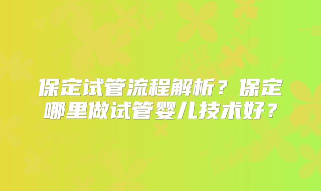 保定试管流程解析?保定哪里做试管婴儿技术好?