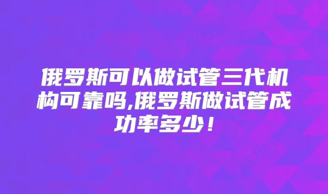 俄罗斯可以做试管三代机构可靠吗,俄罗斯做试管成功率多少!