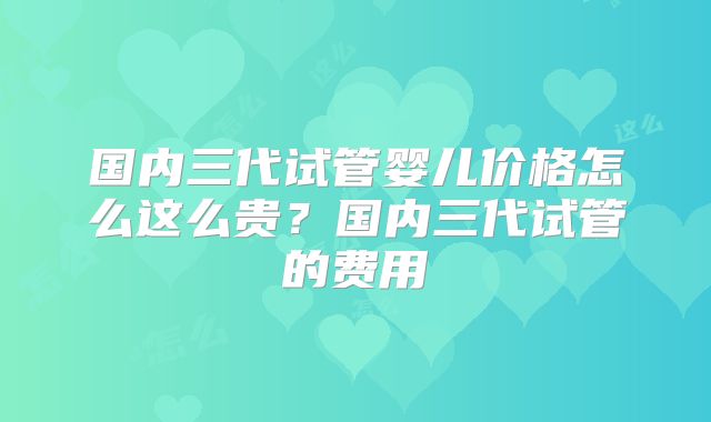 国内三代试管婴儿价格怎么这么贵？国内三代试管的费用