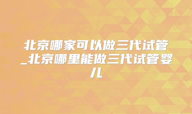 北京哪家可以做三代试管_北京哪里能做三代试管婴儿
