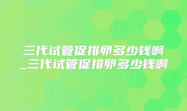 三代试管促排卵多少钱啊_三代试管促排卵多少钱啊
