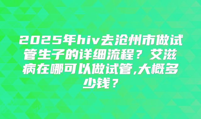 2025年hiv去沧州市做试管生子的详细流程?艾滋病在哪可以做试管,大概多少钱?
