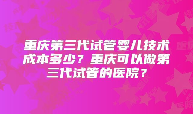 重庆第三代试管婴儿技术成本多少？重庆可以做第三代试管的医院？
