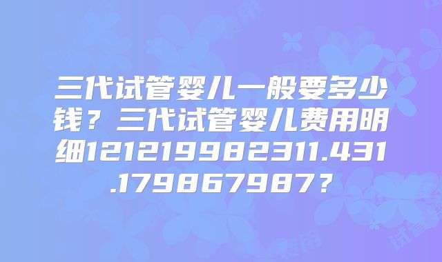 三代试管婴儿一般要多少钱？三代试管婴儿费用明细121219982311.431.179867987？