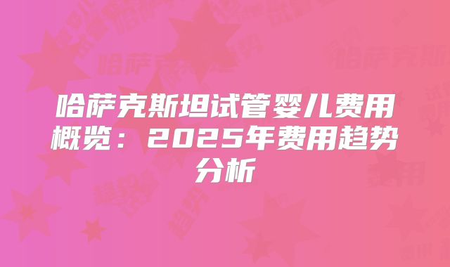 哈萨克斯坦试管婴儿费用概览：2025年费用趋势分析