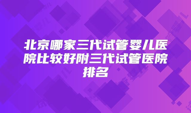 北京哪家三代试管婴儿医院比较好附三代试管医院排名
