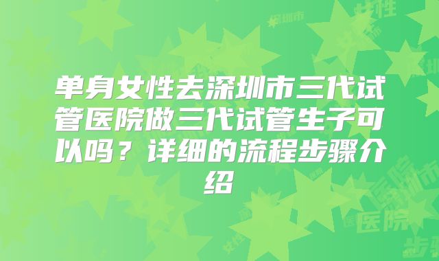 单身女性去深圳市三代试管医院做三代试管生子可以吗？详细的流程步骤介绍