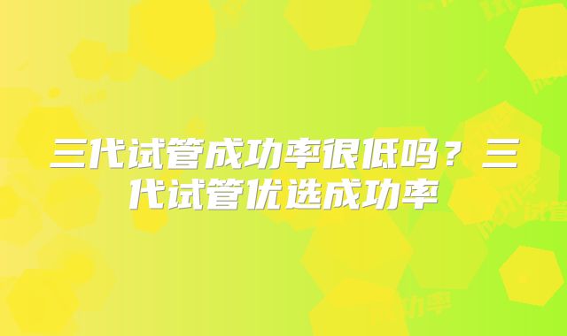 三代试管成功率很低吗？三代试管优选成功率