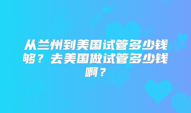 从兰州到美国试管多少钱够?去美国做试管多少钱啊?