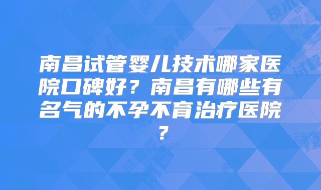 南昌试管婴儿技术哪家医院口碑好?南昌有哪些有名气的不孕不育治疗医院?