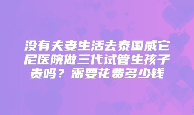 没有夫妻生活去泰国威它尼医院做三代试管生孩子贵吗？需要花费多少钱