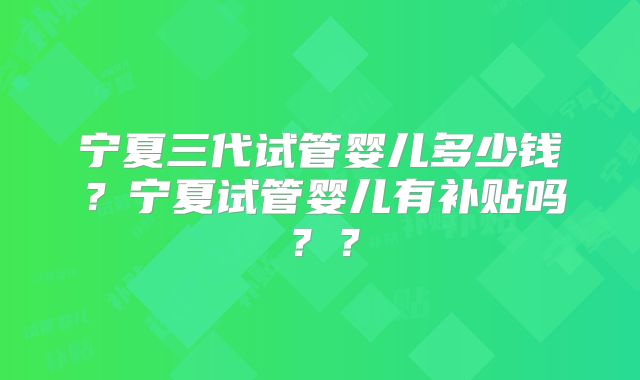 宁夏三代试管婴儿多少钱？宁夏试管婴儿有补贴吗？？