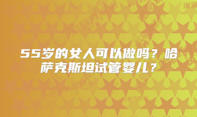 55岁的女人可以做吗？哈萨克斯坦试管婴儿？