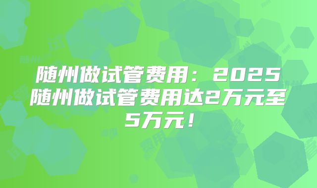 随州做试管费用：2025随州做试管费用达2万元至5万元！