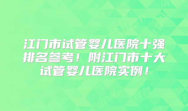 江门市试管婴儿医院十强排名参考!附江门市十大试管婴儿医院实例!