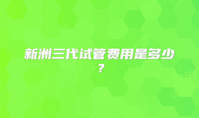新洲三代试管费用是多少?