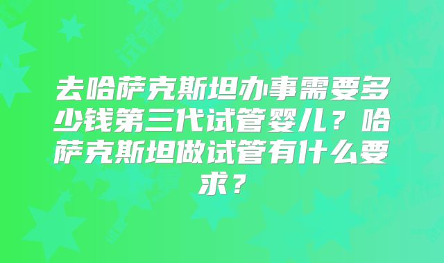 去哈萨克斯坦办事需要多少钱第三代试管婴儿？哈萨克斯坦做试管有什么要求？