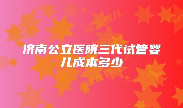 济南公立医院三代试管婴儿成本多少