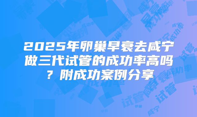 2025年卵巢早衰去咸宁做三代试管的成功率高吗？附成功案例分享