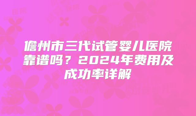 儋州市三代试管婴儿医院靠谱吗?2024年费用及成功率详解