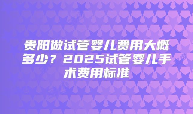 贵阳做试管婴儿费用大概多少？2025试管婴儿手术费用标准