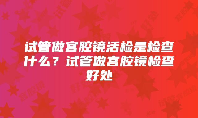 试管做宫腔镜活检是检查什么？试管做宫腔镜检查好处