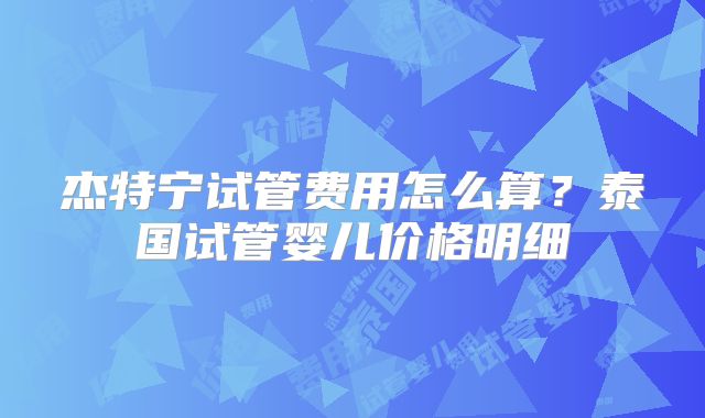 杰特宁试管费用怎么算？泰国试管婴儿价格明细
