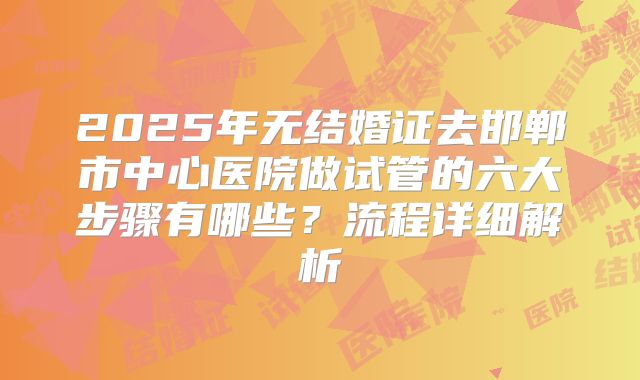2025年无结婚证去邯郸市中心医院做试管的六大步骤有哪些?流程详细解析