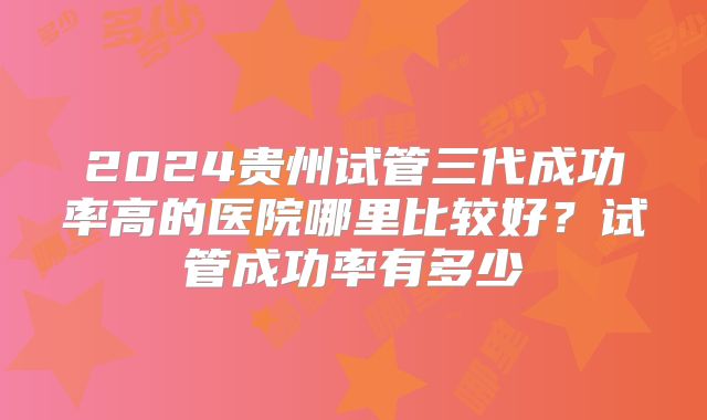 2024贵州试管三代成功率高的医院哪里比较好？试管成功率有多少
