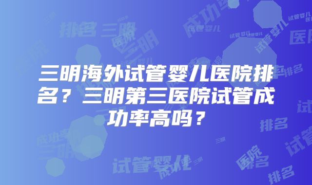 三明海外试管婴儿医院排名?三明第三医院试管成功率高吗?