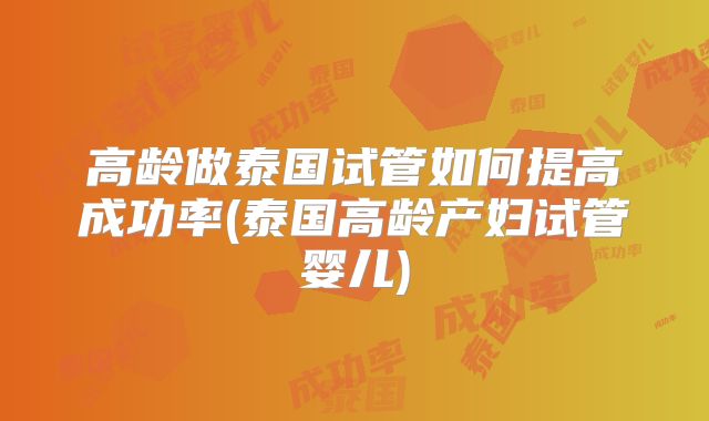 高龄做泰国试管如何提高成功率(泰国高龄产妇试管婴儿)