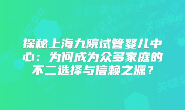 探秘上海九院试管婴儿中心:为何成为众多家庭的不二选择与信赖之源?