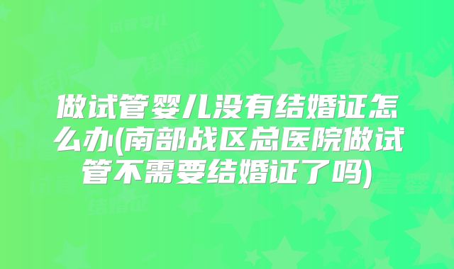 做试管婴儿没有结婚证怎么办(南部战区总医院做试管不需要结婚证了吗)