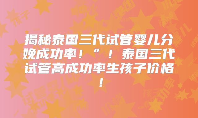揭秘泰国三代试管婴儿分娩成功率！”！泰国三代试管高成功率生孩子价格！